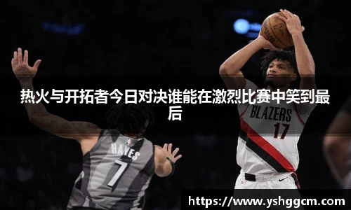 热火与开拓者今日对决谁能在激烈比赛中笑到最后