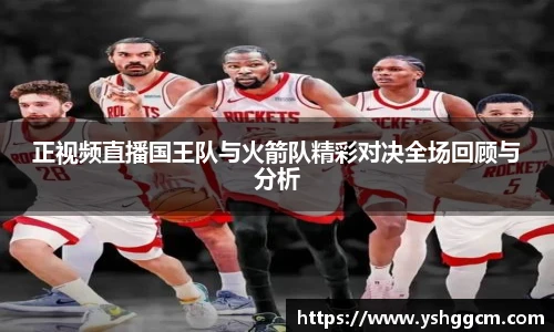 正视频直播国王队与火箭队精彩对决全场回顾与分析