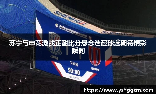 苏宁与申花激战正酣比分悬念迭起球迷期待精彩瞬间